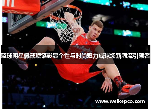 篮球明星佩戴项链彰显个性与时尚魅力成球场新潮流引领者