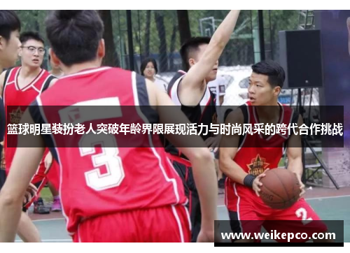 篮球明星装扮老人突破年龄界限展现活力与时尚风采的跨代合作挑战